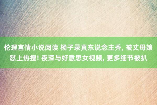 伦理言情小说阅读 杨子录真东说念主秀， 被丈母娘怼上热搜! 夜深与好意思女视频， 更多细节被扒