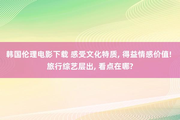 韩国伦理电影下载 感受文化特质， 得益情感价值! 旅行综艺层出， 看点在哪?