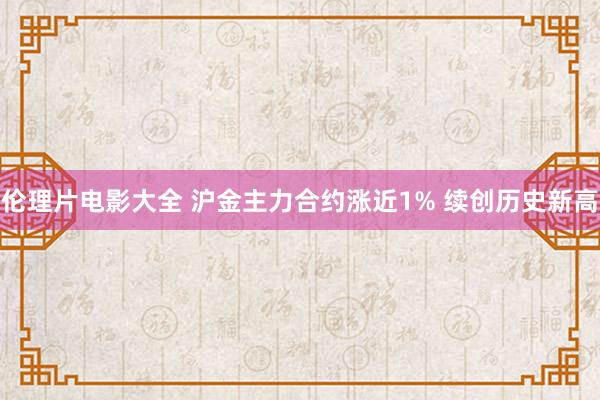 伦理片电影大全 沪金主力合约涨近1% 续创历史新高