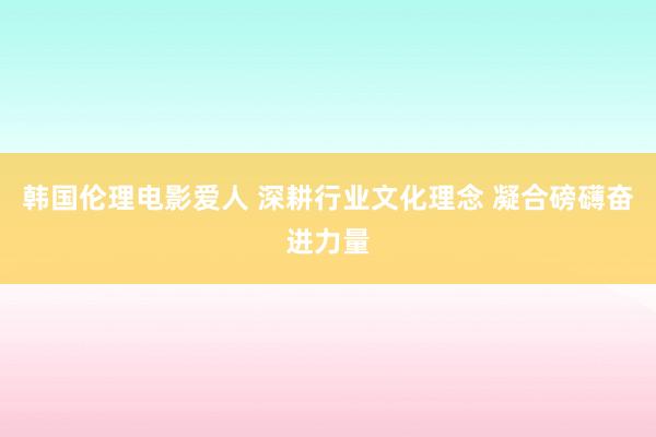 韩国伦理电影爱人 深耕行业文化理念 凝合磅礴奋进力量