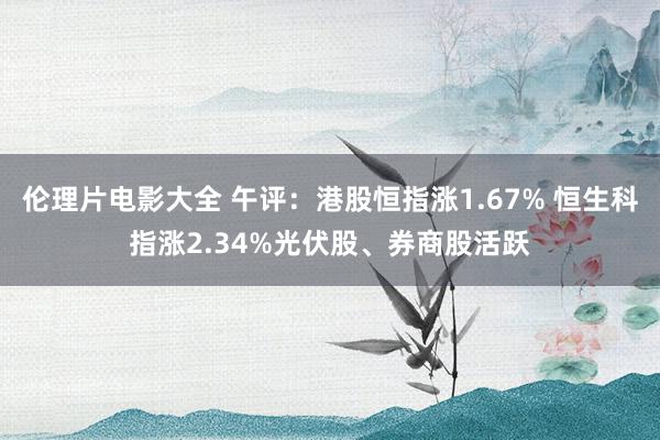 伦理片电影大全 午评：港股恒指涨1.67% 恒生科指涨2.34%光伏股、券商股活跃