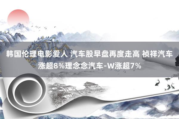 韩国伦理电影爱人 汽车股早盘再度走高 祯祥汽车涨超8%理念念汽车-W涨超7%