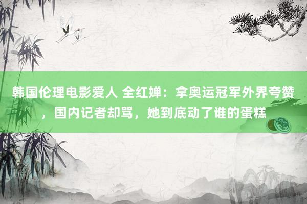 韩国伦理电影爱人 全红婵：拿奥运冠军外界夸赞，国内记者却骂，她到底动了谁的蛋糕