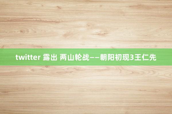 twitter 露出 两山轮战——朝阳初现3王仁先