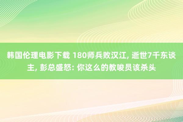 韩国伦理电影下载 180师兵败汉江， 逝世7千东谈主， 彭总盛怒: 你这么的教唆员该杀头