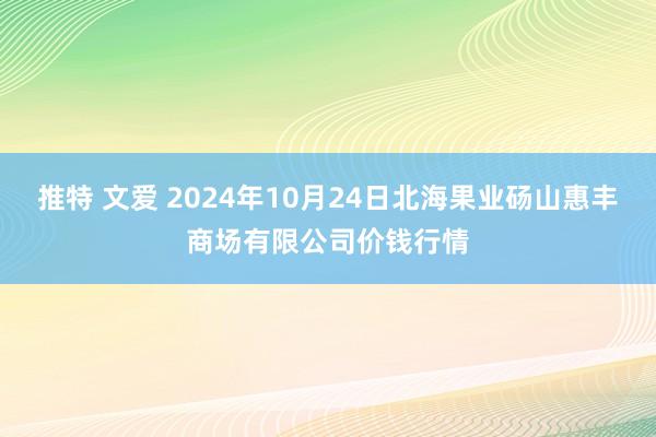 推特 文爱 2024年10月24日北海果业砀山惠丰商场有限公司价钱行情