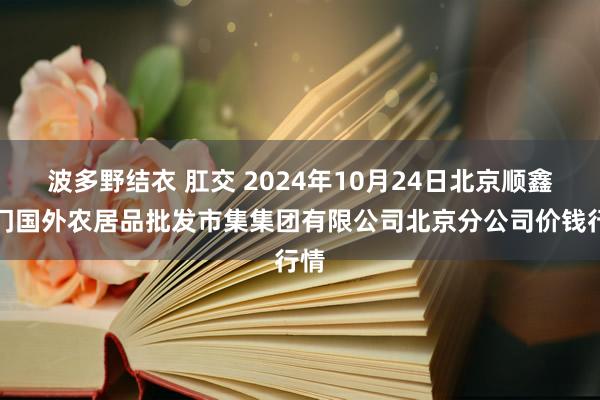 波多野结衣 肛交 2024年10月24日北京顺鑫石门国外农居品批发市集集团有限公司北京分公司价钱行情