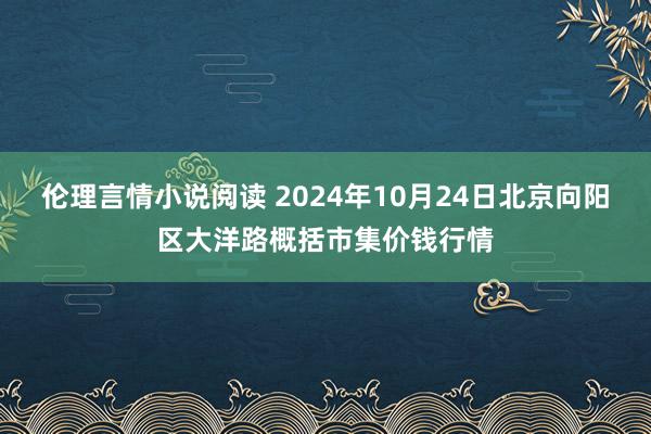 伦理言情小说阅读 2024年10月24日北京向阳区大洋路概括市集价钱行情