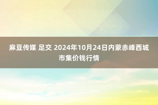 麻豆传媒 足交 2024年10月24日内蒙赤峰西城市集价钱行情