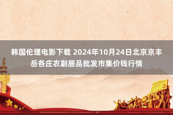 韩国伦理电影下载 2024年10月24日北京京丰岳各庄农副居品批发市集价钱行情