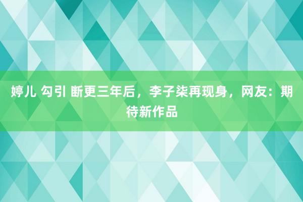 婷儿 勾引 断更三年后，李子柒再现身，网友：期待新作品