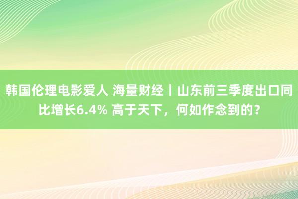 韩国伦理电影爱人 海量财经丨山东前三季度出口同比增长6.4% 高于天下，何如作念到的？