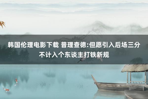 韩国伦理电影下载 普理查德:但愿引入后场三分不计入个东谈主打铁新规