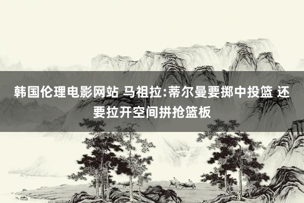 韩国伦理电影网站 马祖拉:蒂尔曼要掷中投篮 还要拉开空间拼抢篮板