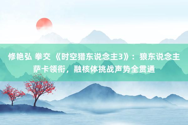 修艳弘 拳交 《时空猎东说念主3》：狼东说念主萨卡领衔，融核体挑战声势全贯通