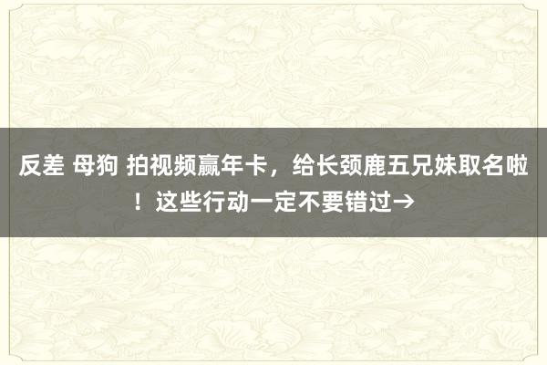 反差 母狗 拍视频赢年卡，给长颈鹿五兄妹取名啦！这些行动一定不要错过→