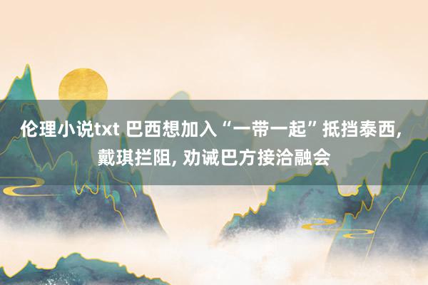 伦理小说txt 巴西想加入“一带一起”抵挡泰西， 戴琪拦阻， 劝诫巴方接洽融会