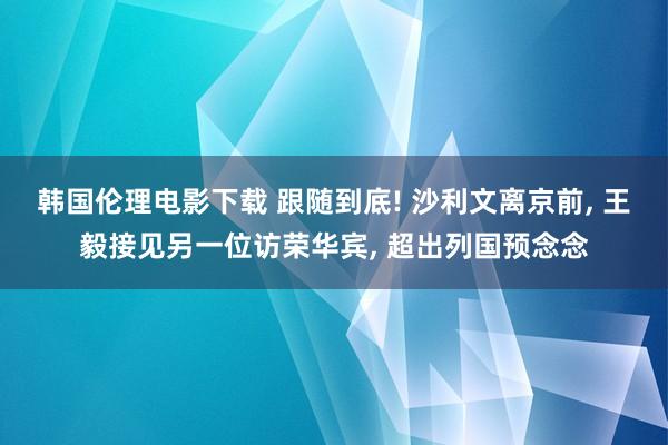 韩国伦理电影下载 跟随到底! 沙利文离京前， 王毅接见另一位访荣华宾， 超出列国预念念