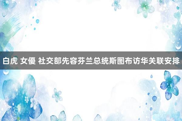 白虎 女優 社交部先容芬兰总统斯图布访华关联安排