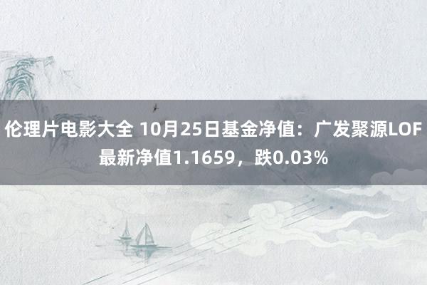 伦理片电影大全 10月25日基金净值：广发聚源LOF最新净值1.1659，跌0.03%