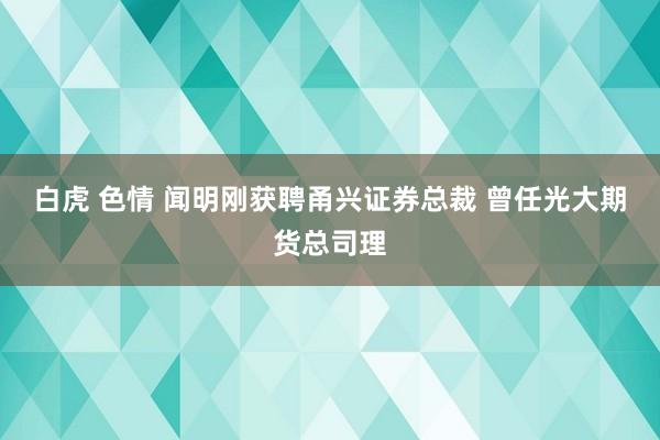 白虎 色情 闻明刚获聘甬兴证券总裁 曾任光大期货总司理