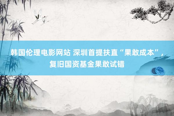 韩国伦理电影网站 深圳首提扶直“果敢成本”，复旧国资基金果敢试错