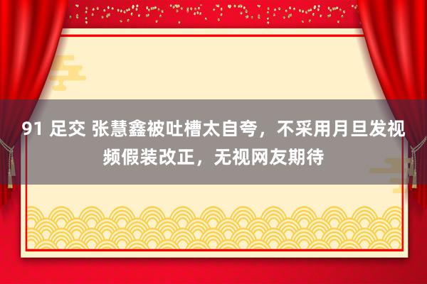 91 足交 张慧鑫被吐槽太自夸，不采用月旦发视频假装改正，无视网友期待