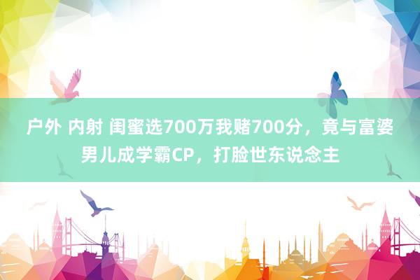 户外 内射 闺蜜选700万我赌700分，竟与富婆男儿成学霸CP，打脸世东说念主