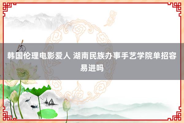 韩国伦理电影爱人 湖南民族办事手艺学院单招容易进吗