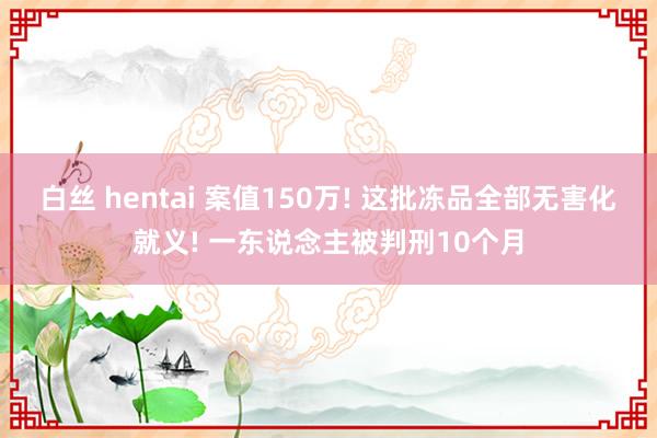 白丝 hentai 案值150万! 这批冻品全部无害化就义! 一东说念主被判刑10个月