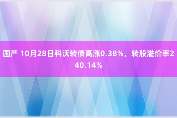 国产 10月28日科沃转债高涨0.38%，转股溢价率240.14%