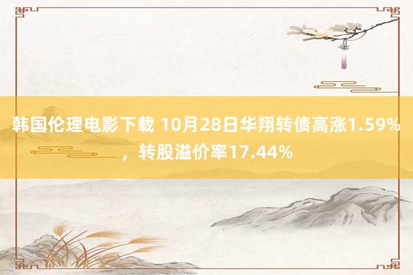 韩国伦理电影下载 10月28日华翔转债高涨1.59%，转股溢价率17.44%