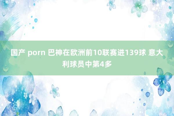 国产 porn 巴神在欧洲前10联赛进139球 意大利球员中第4多