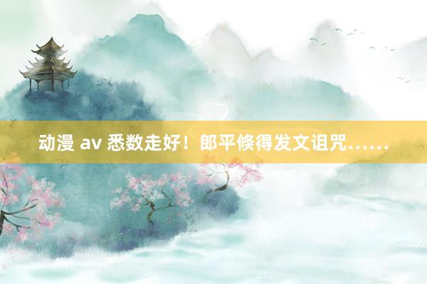 动漫 av 悉数走好！郎平倏得发文诅咒……