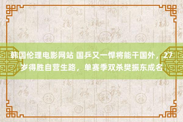 韩国伦理电影网站 国乒又一悍将能干国外，27岁得胜自营生路，单赛季双杀樊振东成名