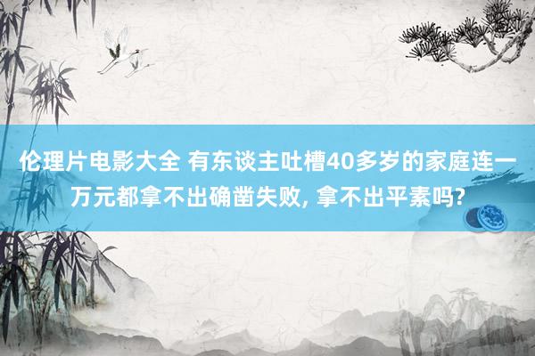 伦理片电影大全 有东谈主吐槽40多岁的家庭连一万元都拿不出确凿失败， 拿不出平素吗?