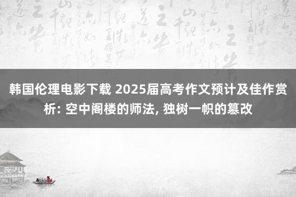 韩国伦理电影下载 2025届高考作文预计及佳作赏析: 空中阁楼的师法， 独树一帜的篡改