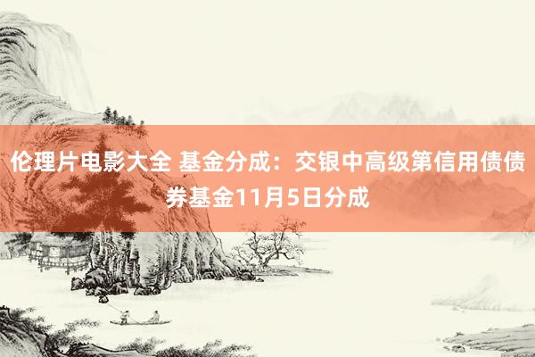 伦理片电影大全 基金分成：交银中高级第信用债债券基金11月5日分成