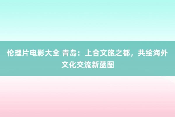 伦理片电影大全 青岛：上合文旅之都，共绘海外文化交流新蓝图