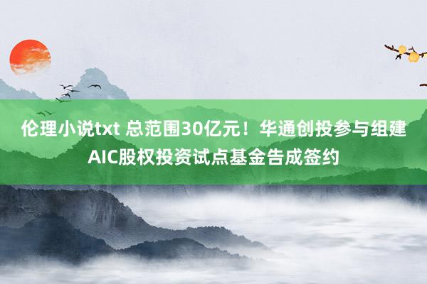 伦理小说txt 总范围30亿元！华通创投参与组建AIC股权投资试点基金告成签约