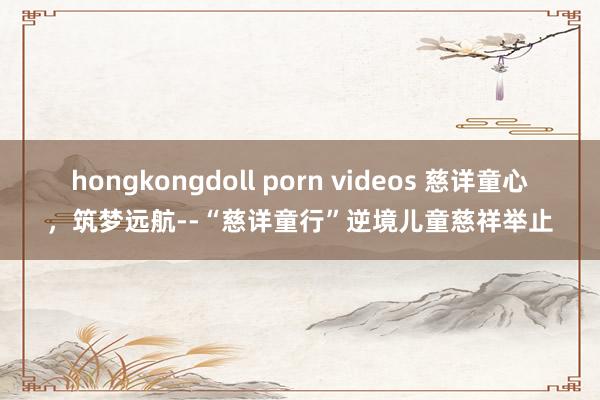 hongkongdoll porn videos 慈详童心，筑梦远航--“慈详童行”逆境儿童慈祥举止