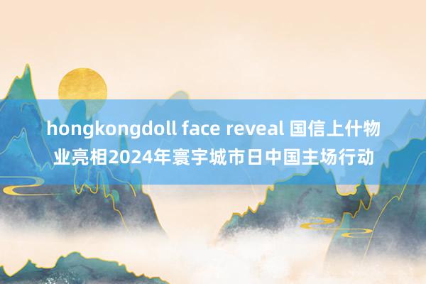 hongkongdoll face reveal 国信上什物业亮相2024年寰宇城市日中国主场行动