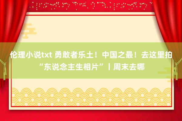 伦理小说txt 勇敢者乐土！中国之最！去这里拍“东说念主生相片”丨周末去哪