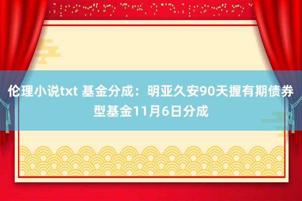 伦理小说txt 基金分成：明亚久安90天握有期债券型基金11月6日分成