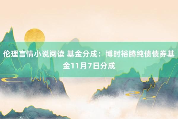 伦理言情小说阅读 基金分成：博时裕腾纯债债券基金11月7日分成