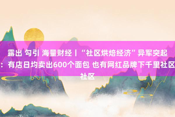 露出 勾引 海量财经丨“社区烘焙经济”异军突起：有店日均卖出600个面包 也有网红品牌下千里社区