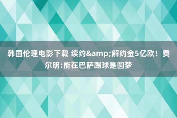 韩国伦理电影下载 续约&解约金5亿欧！费尔明:能在巴萨踢球是圆梦