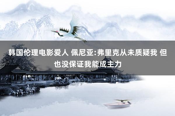 韩国伦理电影爱人 佩尼亚:弗里克从未质疑我 但也没保证我能成主力