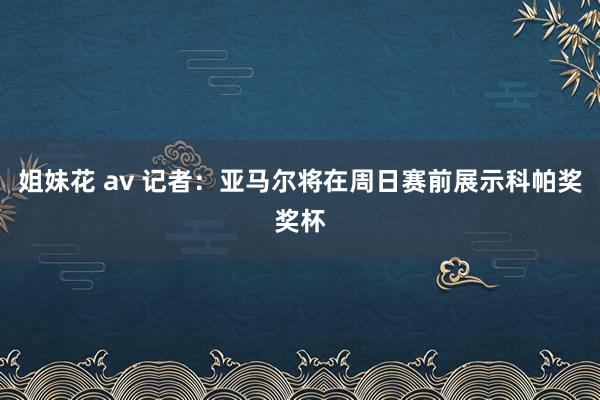 姐妹花 av 记者：亚马尔将在周日赛前展示科帕奖奖杯