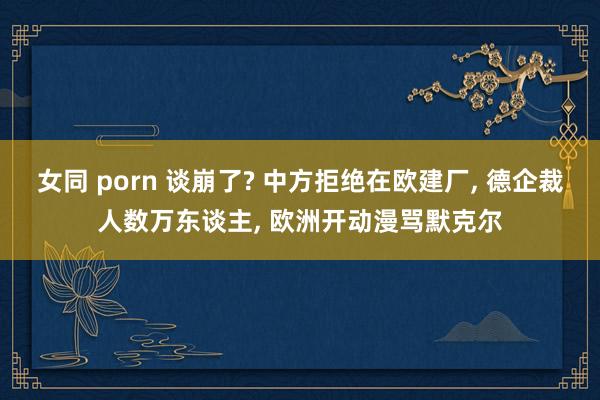 女同 porn 谈崩了? 中方拒绝在欧建厂， 德企裁人数万东谈主， 欧洲开动漫骂默克尔